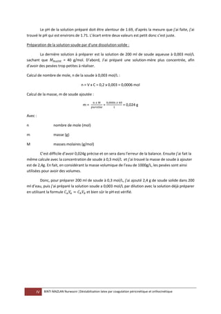 IV BINTI MAZLAN Nurwazni |Déstabilisation latex par coagulation péricinétique et orthocinétique
Le pH de la solution préparé doit être alentour de 1.69, d’après la mesure que j’ai faite, j’ai
trouvé le pH qui est environs de 1.71. L’écart entre deux valeurs est petit donc c’est juste.
Préparation de la solution soude par d’une dissolution solide :
La dernière solution à préparer est la solution de 200 ml de soude aqueuse à 0,003 mol/L
sachant que = 40 g/mol. D’abord, J’ai préparé une solution-mère plus concentrée, afin
d’avoir des pesées trop petites à réaliser.
Calcul de nombre de mole, n de la soude à 0,003 mol/L :
n = V x C = 0,2 x 0,003 = 0,0006 mol
Calcul de la masse, m de soude ajoutée :
m = é
= = 0,024 g
Avec :
n nombre de mole (mol)
m masse (g)
M masses molaires (g/mol)
C’est difficile d’avoir 0,024g précise et on sera dans l’erreur de la balance. Ensuite j’ai fait la
même calcule avec la concentration de soude à 0,3 mol/L et j’ai trouvé la masse de soude à ajouter
est de 2,4g. En fait, en considérant la masse volumique de l’eau de 1000g/L, les pesées sont ainsi
utilisées pour avoir des volumes.
Donc, pour préparer 200 ml de soude à 0,3 mol/L, j’ai ajouté 2,4 g de soude solide dans 200
ml d’eau, puis j’ai préparé la solution soude a 0,003 mol/L par dilution avec la solution déjà préparer
en utilisant la formule et bien sûr le pH est vérifié.
 