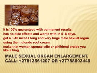 MALE SEXUAL ORGAN ENLARGEMENT.
CALL: +27813561207 OR +27788603449
it is100% guaranteed with permanent results.
has no side effects and works with in 5 -8 days.
get a 8-10 inches long and very huge male sexual organ
using the mulondo root cream.
make that woman,spouse,wife or girlfriend praise you
like a king.
 