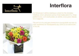 Interflora
For this project I will be creating an advert for the company
Interflora, which will extend across three media platforms, these
platforms are; a 48 sheet poster, an adshel, and a press release
for a magazine.
The aim is to try and gain interest from young adults and also to
raise awareness for Grandparents day which is not well known
in the UK.
 