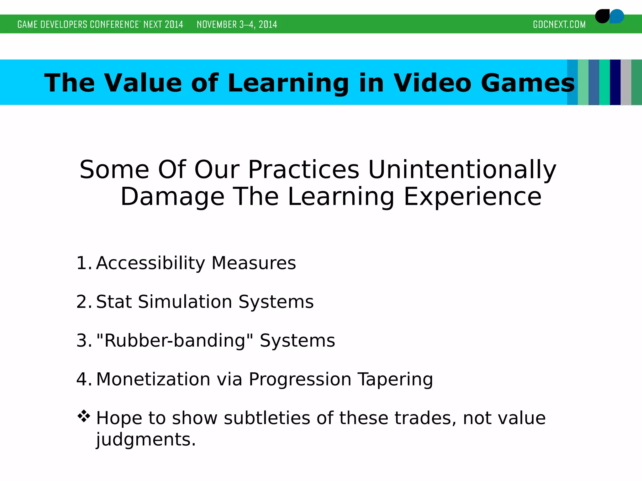 The Value of Learning in Video Games 
Some Of Our Practices Unintentionally 
Damage The Learning Experience 
1.Accessibility Measures 
2. Stat Simulation Systems 
3. "Rubber-banding" Systems 
4.Monetization via Progression Tapering 
Hope to show subtleties of these trades, not value 
judgments. 
 