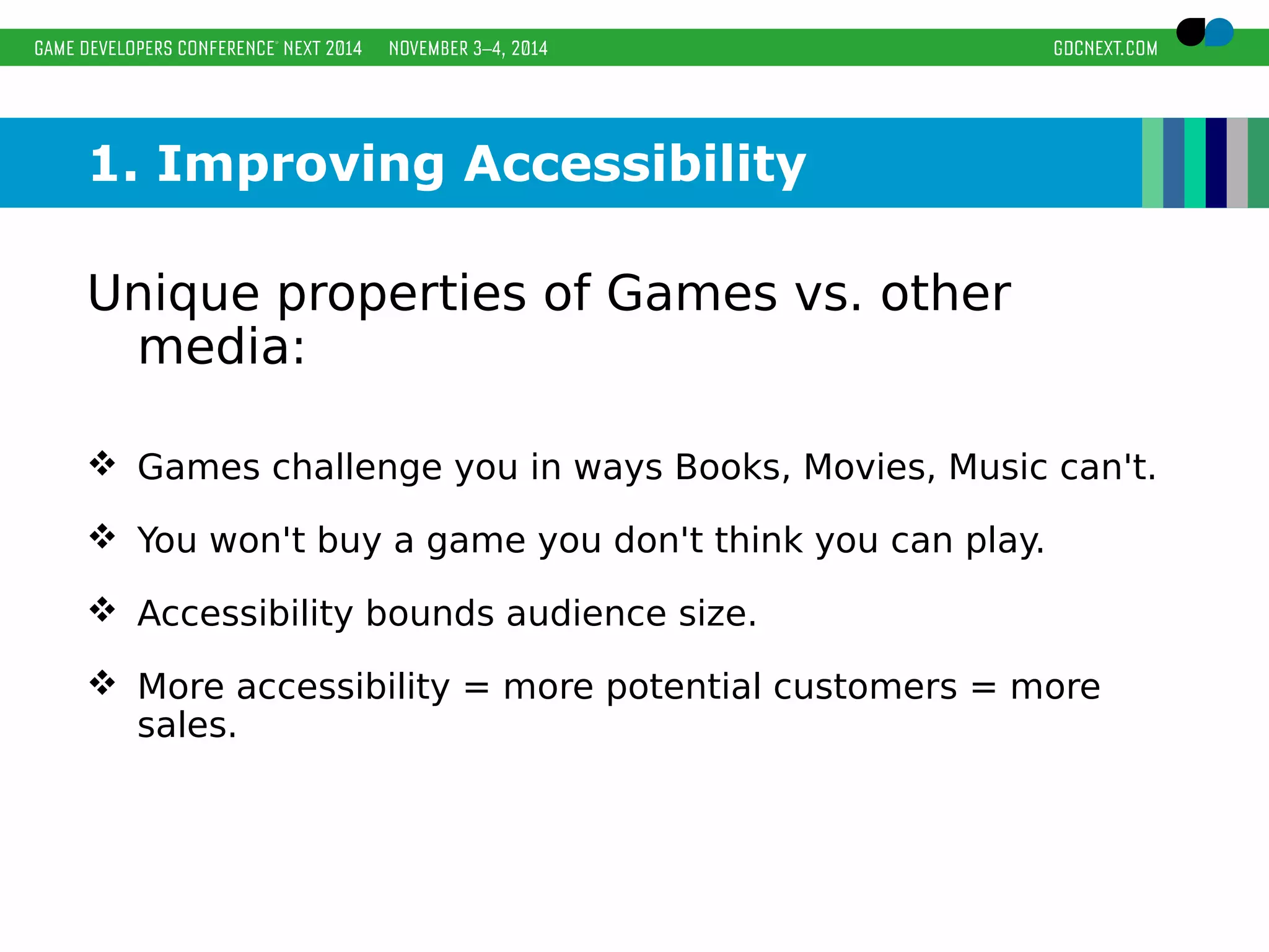 1. Improving Accessibility 
Unique properties of Games vs. other 
media: 
 Games challenge you in ways Books, Movies, Music can't. 
 You won't buy a game you don't think you can play. 
 Accessibility bounds audience size. 
 More accessibility = more potential customers = more 
sales. 
 