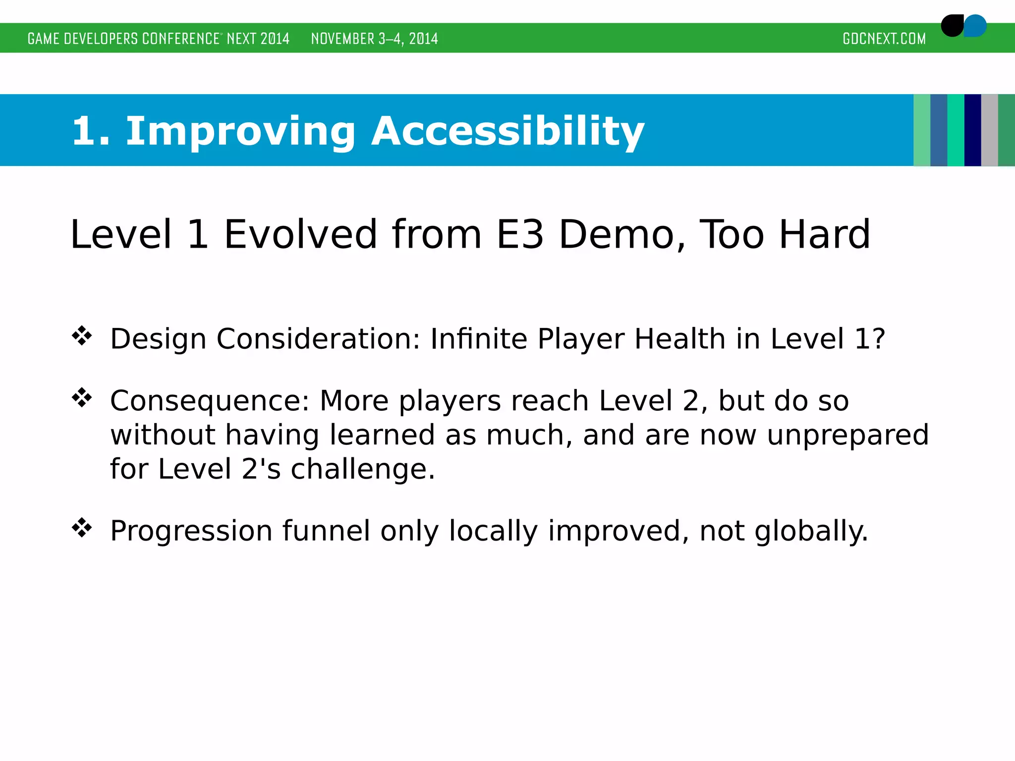 1. Improving Accessibility 
Level 1 Evolved from E3 Demo, Too Hard 
 Design Consideration: Infinite Player Health in Level 1? 
 Consequence: More players reach Level 2, but do so 
without having learned as much, and are now unprepared 
for Level 2's challenge. 
 Progression funnel only locally improved, not globally. 
 