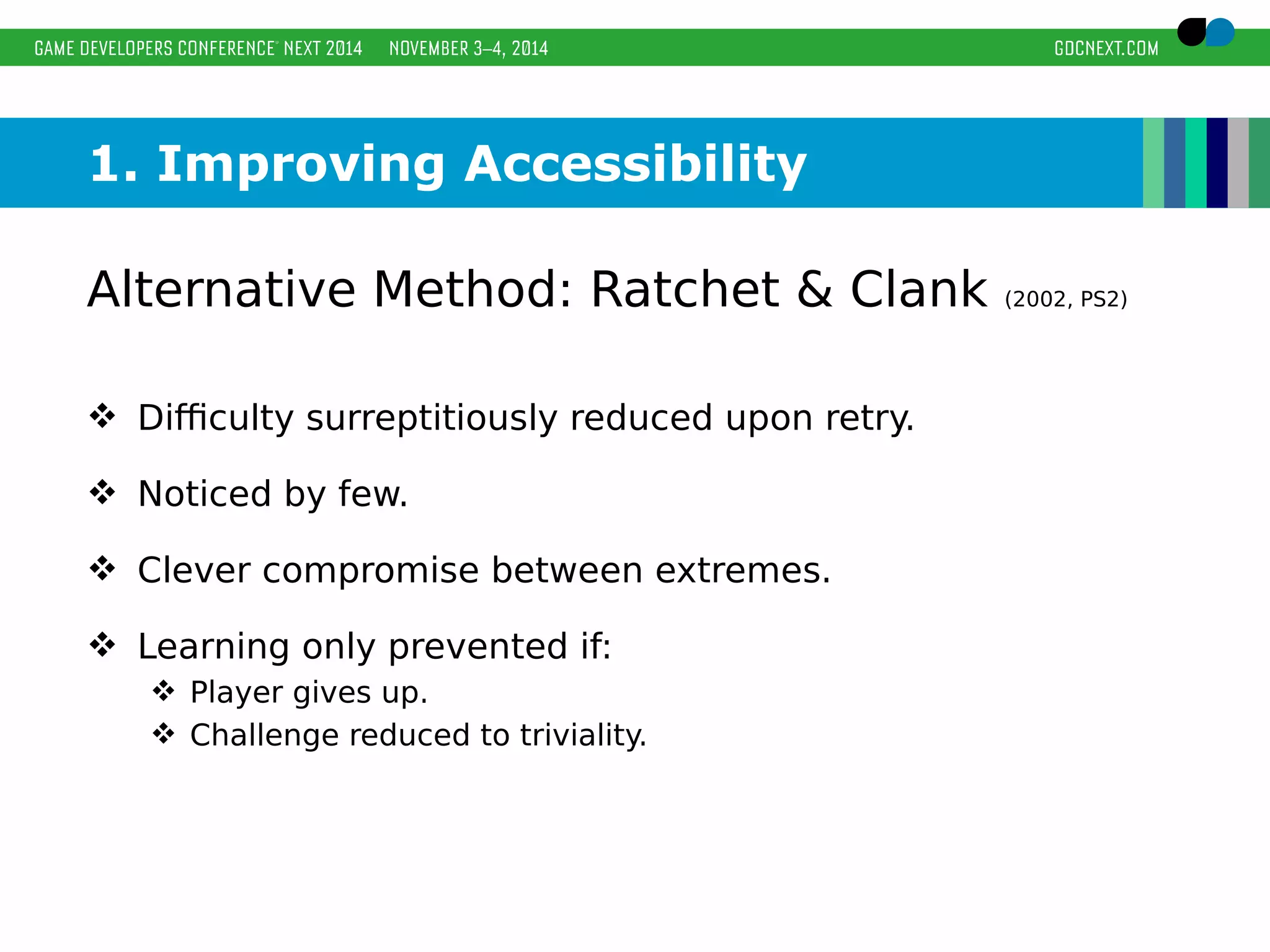 1. Improving Accessibility 
Alternative Method: Ratchet & Clank (2002, PS2) 
 Difficulty surreptitiously reduced upon retry. 
 Noticed by few. 
 Clever compromise between extremes. 
 Learning only prevented if: 
 Player gives up. 
 Challenge reduced to triviality. 
 