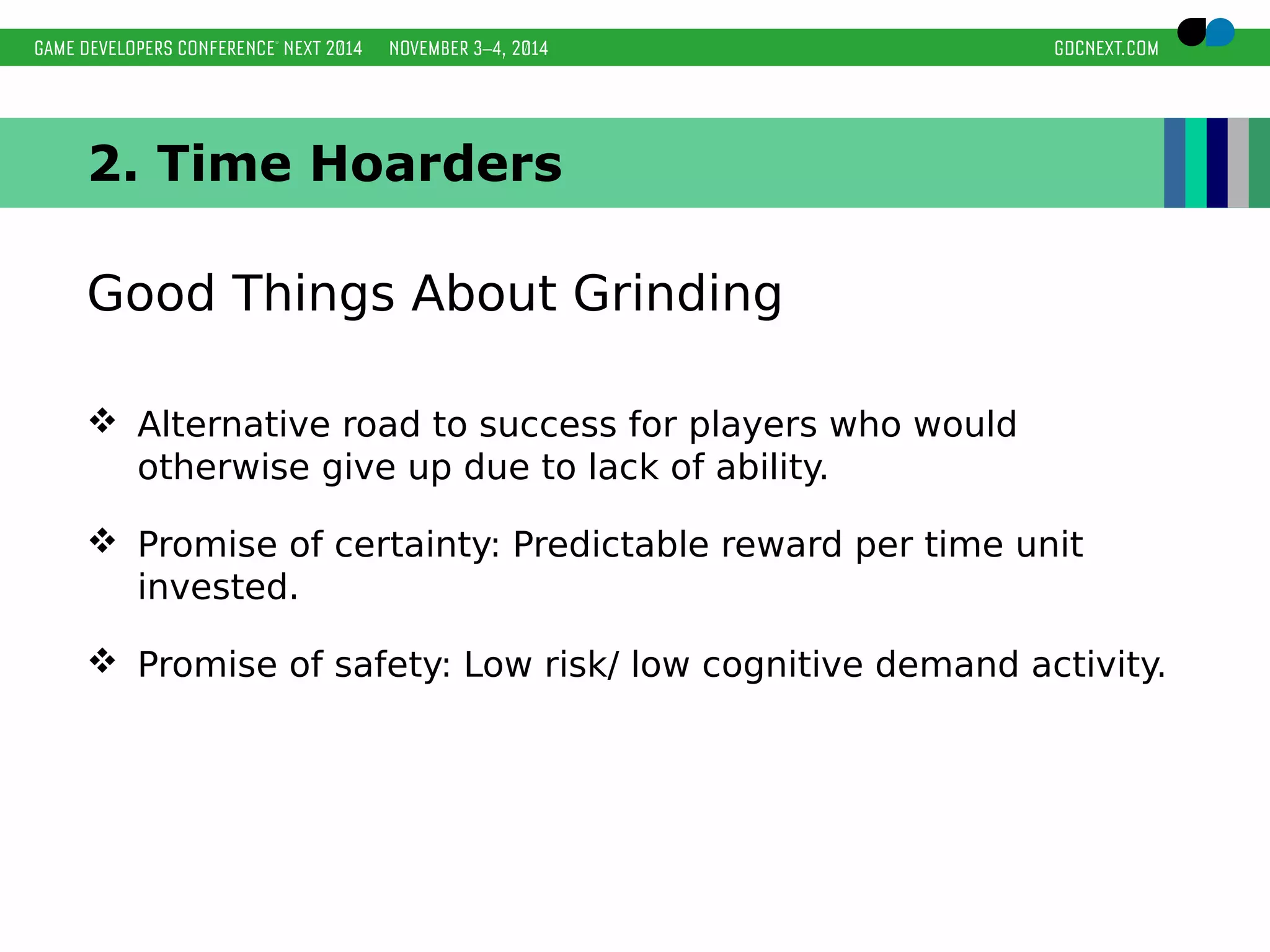 2. Time Hoarders 
Good Things About Grinding 
 Alternative road to success for players who would 
otherwise give up due to lack of ability. 
 Promise of certainty: Predictable reward per time unit 
invested. 
 Promise of safety: Low risk/ low cognitive demand activity. 
 