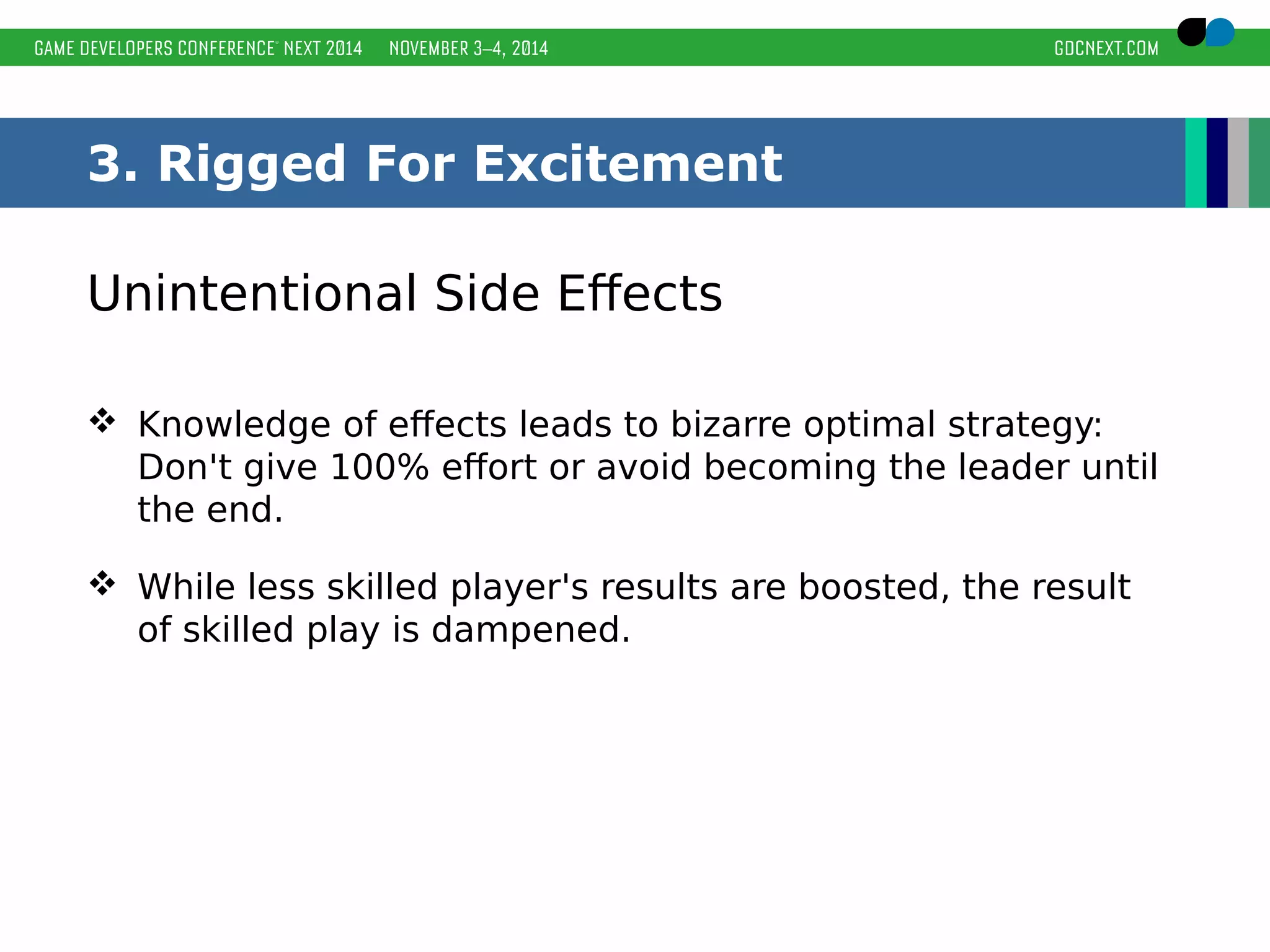 3. Rigged For Excitement 
Unintentional Side Effects 
 Knowledge of effects leads to bizarre optimal strategy: 
Don't give 100% effort or avoid becoming the leader until 
the end. 
 While less skilled player's results are boosted, the result 
of skilled play is dampened. 
 