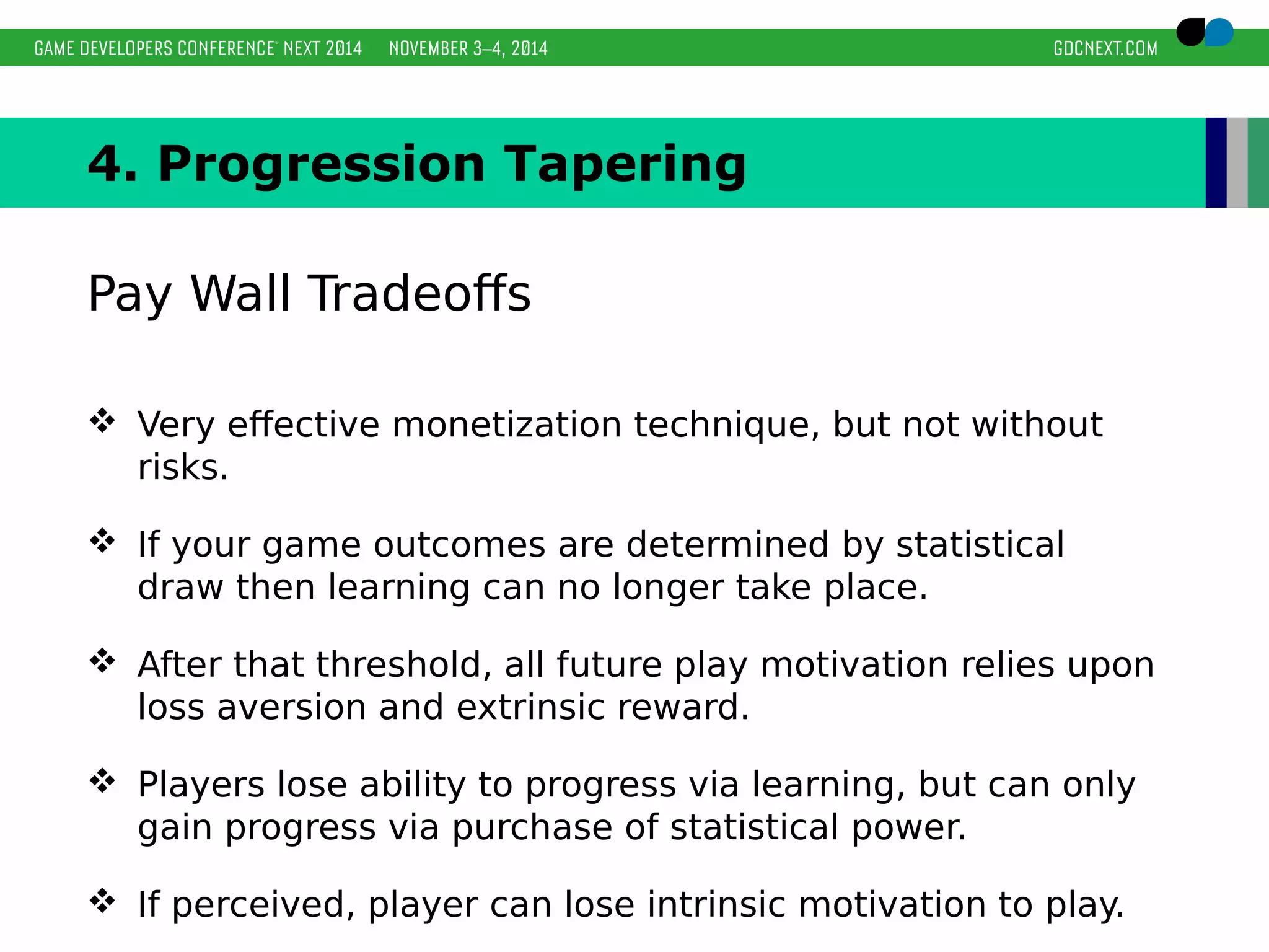 4. Progression Tapering 
Pay Wall Tradeoffs 
 Very effective monetization technique, but not without 
risks. 
 If your game outcomes are determined by statistical 
draw then learning can no longer take place. 
 After that threshold, all future play motivation relies upon 
loss aversion and extrinsic reward. 
 Players lose ability to progress via learning, but can only 
gain progress via purchase of statistical power. 
 If perceived, player can lose intrinsic motivation to play. 
 