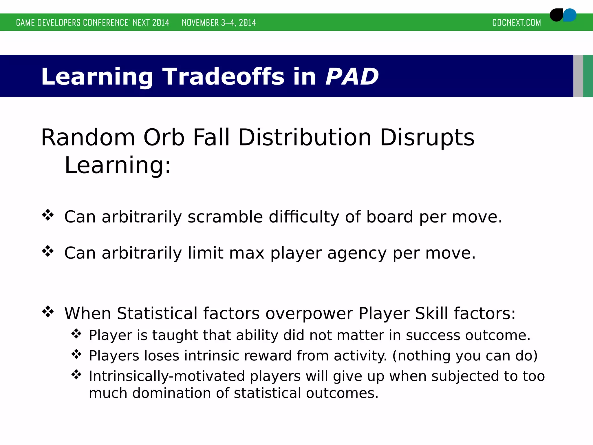Learning Tradeoffs in PAD 
Random Orb Fall Distribution Disrupts 
Learning: 
 Can arbitrarily scramble difficulty of board per move. 
 Can arbitrarily limit max player agency per move. 
 When Statistical factors overpower Player Skill factors: 
 Player is taught that ability did not matter in success outcome. 
 Players loses intrinsic reward from activity. (nothing you can do) 
 Intrinsically-motivated players will give up when subjected to too 
much domination of statistical outcomes. 
 