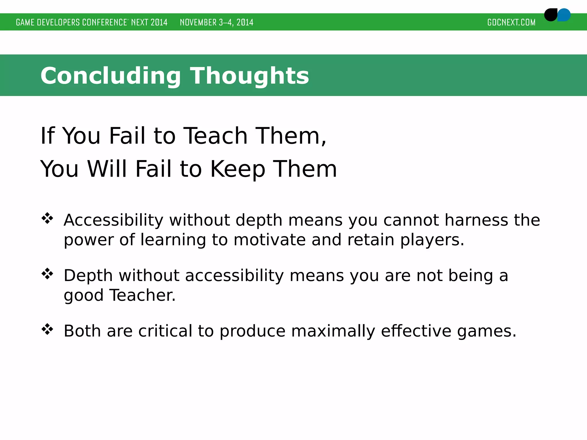 Concluding Thoughts 
If You Fail to Teach Them, 
You Will Fail to Keep Them 
 Accessibility without depth means you cannot harness the 
power of learning to motivate and retain players. 
 Depth without accessibility means you are not being a 
good Teacher. 
 Both are critical to produce maximally effective games. 
 