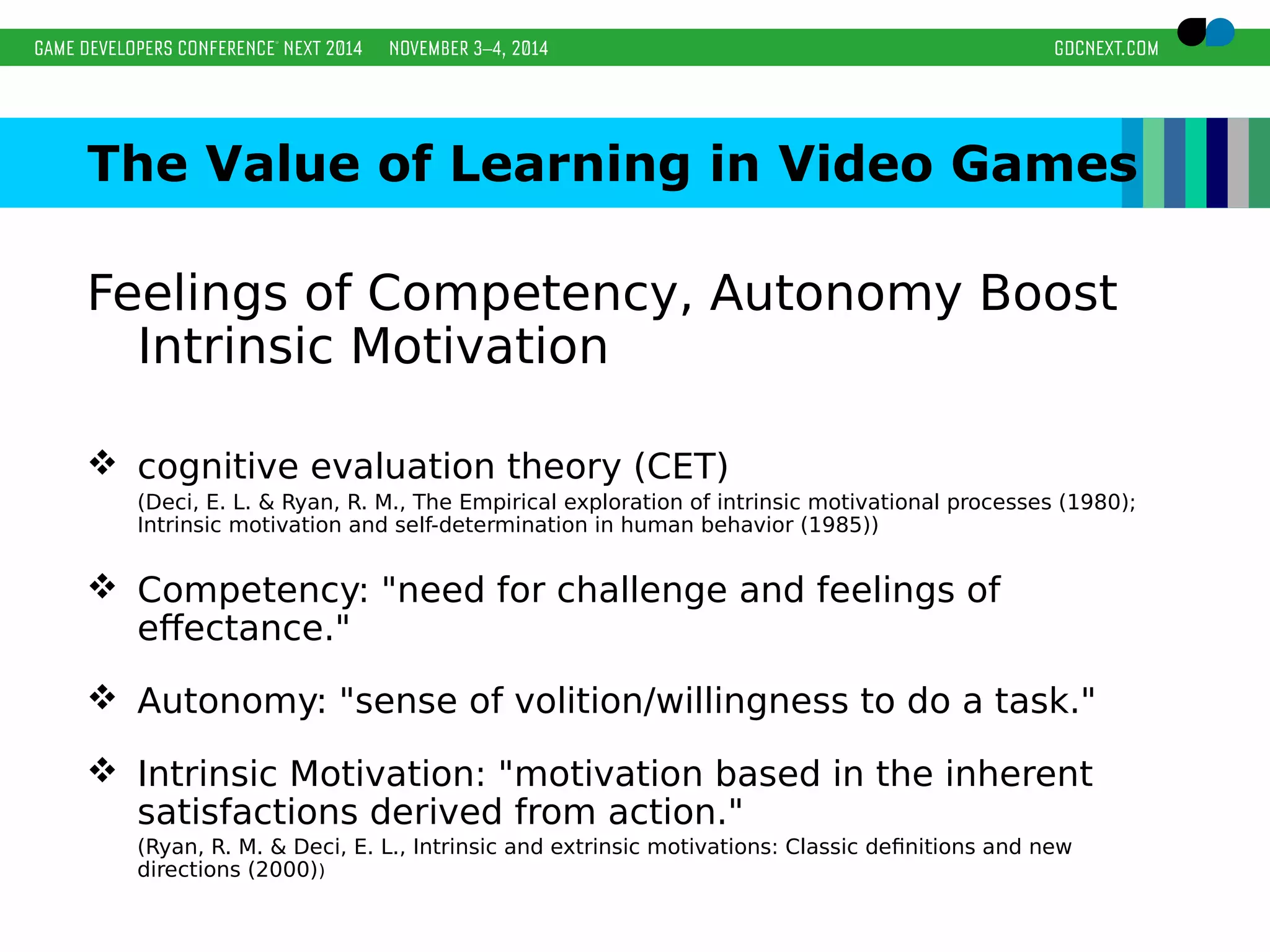 The Value of Learning in Video Games 
Feelings of Competency, Autonomy Boost 
Intrinsic Motivation 
 cognitive evaluation theory (CET) 
(Deci, E. L. & Ryan, R. M., The Empirical exploration of intrinsic motivational processes (1980); 
Intrinsic motivation and self-determination in human behavior (1985)) 
 Competency: "need for challenge and feelings of 
effectance." 
 Autonomy: "sense of volition/willingness to do a task." 
 Intrinsic Motivation: "motivation based in the inherent 
satisfactions derived from action." 
(Ryan, R. M. & Deci, E. L., Intrinsic and extrinsic motivations: Classic definitions and new 
directions (2000)) 
 