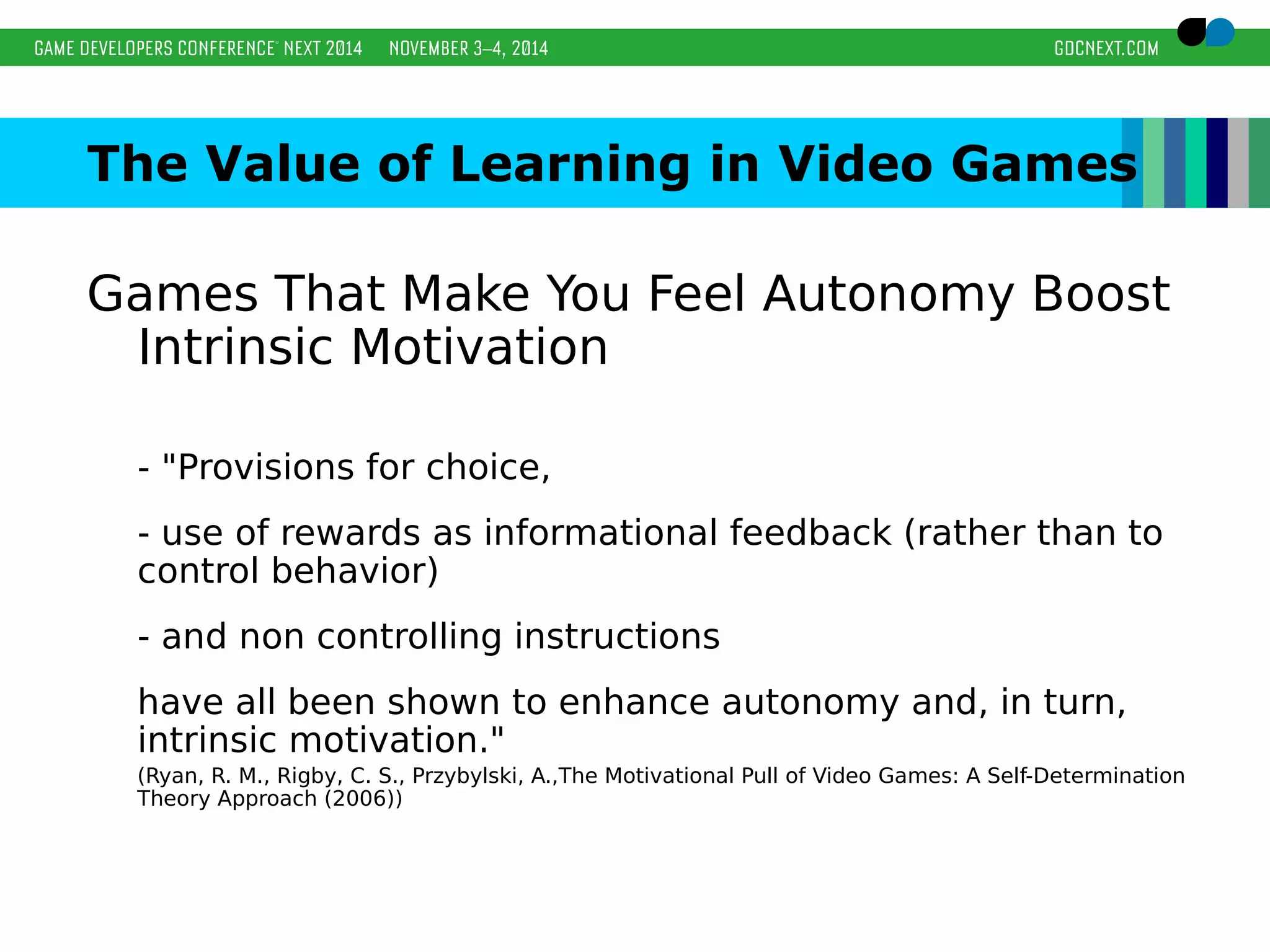The Value of Learning in Video Games 
Games That Make You Feel Autonomy Boost 
Intrinsic Motivation 
- "Provisions for choice, 
- use of rewards as informational feedback (rather than to 
control behavior) 
- and non controlling instructions 
have all been shown to enhance autonomy and, in turn, 
intrinsic motivation." 
(Ryan, R. M., Rigby, C. S., Przybylski, A.,The Motivational Pull of Video Games: A Self-Determination 
Theory Approach (2006)) 
 