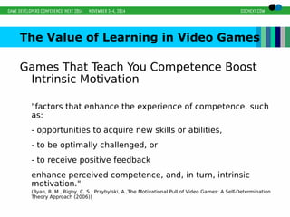 The Value of Learning in Video Games 
Games That Teach You Competence Boost 
Intrinsic Motivation 
"factors that enhance the experience of competence, such 
as: 
- opportunities to acquire new skills or abilities, 
- to be optimally challenged, or 
- to receive positive feedback 
enhance perceived competence, and, in turn, intrinsic 
motivation." 
(Ryan, R. M., Rigby, C. S., Przybylski, A.,The Motivational Pull of Video Games: A Self-Determination 
Theory Approach (2006)) 
 