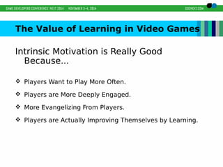 The Value of Learning in Video Games 
Intrinsic Motivation is Really Good 
Because... 
 Players Want to Play More Often. 
 Players are More Deeply Engaged. 
 More Evangelizing From Players. 
 Players are Actually Improving Themselves by Learning. 
 