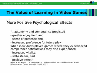 The Value of Learning in Video Games 
More Positive Psychological Effects 
"...autonomy and competence predicted 
- greater enjoyment and 
- sense of presence and 
- increased preference for future play. 
When individuals played games where they experienced 
competence satisfactions they also experienced 
- increased vitality, 
- self-esteem, and 
- positive affect." 
(Ryan, R. M., Rigby, C. S., Przybylski, A.,The Motivational Pull of Video Games: A Self- 
Determination Theory Approach (2006) p.357) 
 