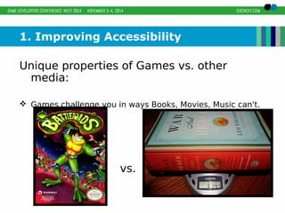 1. Improving Accessibility 
Unique properties of Games vs. other 
media: 
 Games challenge you in ways Books, Movies, Music can't. 
vs. 
 