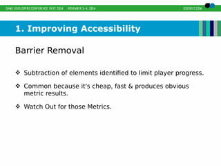 1. Improving Accessibility 
Barrier Removal 
 Subtraction of elements identified to limit player progress. 
 Common because it's cheap, fast & produces obvious 
metric results. 
 Watch Out for those Metrics. 
 