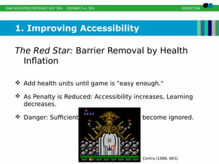 1. Improving Accessibility 
The Red Star: Barrier Removal by Health 
Inflation 
 Add health units until game is "easy enough." 
 As Penalty is Reduced: Accessibility increases, Learning 
decreases. 
 Danger: Sufficiently reduced penalties become ignored. 
Contra (1988, NES) 
 