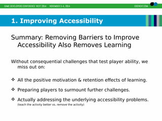 1. Improving Accessibility 
Summary: Removing Barriers to Improve 
Accessibility Also Removes Learning 
Without consequential challenges that test player ability, we 
miss out on: 
 All the positive motivation & retention effects of learning. 
 Preparing players to surmount further challenges. 
 Actually addressing the underlying accessibility problems. 
(teach the activity better vs. remove the activity) 
 