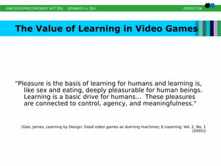 The Value of Learning in Video Games 
"Pleasure is the basis of learning for humans and learning is, 
like sex and eating, deeply pleasurable for human beings. 
Learning is a basic drive for humans... These pleasures 
are connected to control, agency, and meaningfulness." 
(Gee, James, Learning by Design: Good video games as learning machines; E–Learning, Vol. 2, No. 1 
(2005)) 
 