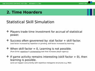 2. Time Hoarders 
Statistical Skill Simulation 
 Players trade time investment for accrual of statistical 
power. 
 Success often goverened by: stat factor + skill factor. 
(stat factor increased by repetition or grinding, skill factor increased by learning) 
 When skill factor = 0, Learning is not possible. 
(Pure Grind: repetitive & uninteresting task that increases player agency) 
 If game activity remains interesting (skill factor > 0), then 
learning is possible. 
(and can happen concurrently with repetitive metagame structures e.g. PAD) 
 
