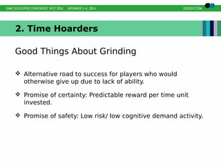 2. Time Hoarders 
Good Things About Grinding 
 Alternative road to success for players who would 
otherwise give up due to lack of ability. 
 Promise of certainty: Predictable reward per time unit 
invested. 
 Promise of safety: Low risk/ low cognitive demand activity. 
 