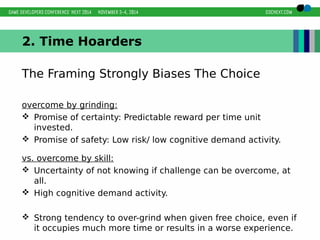 2. Time Hoarders 
The Framing Strongly Biases The Choice 
overcome by grinding: 
 Promise of certainty: Predictable reward per time unit 
invested. 
 Promise of safety: Low risk/ low cognitive demand activity. 
vs. overcome by skill: 
 Uncertainty of not knowing if challenge can be overcome, at 
all. 
 High cognitive demand activity. 
 Strong tendency to over-grind when given free choice, even if 
it occupies much more time or results in a worse experience. 
 