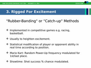 3. Rigged For Excitement 
"Rubber-Banding" or "Catch-up" Methods 
 Implemented in competitive games e.g. racing, 
basketball. 
 Usually to heighten excitement. 
 Statistical modification of player or opponent ability in 
real time according to position. 
 Mario Kart: Random Power-Up frequency modulated for 
1st/last place. 
 Showtime: Shot success % chance modulated. 
 