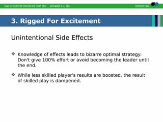 3. Rigged For Excitement 
Unintentional Side Effects 
 Knowledge of effects leads to bizarre optimal strategy: 
Don't give 100% effort or avoid becoming the leader until 
the end. 
 While less skilled player's results are boosted, the result 
of skilled play is dampened. 
 