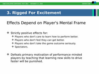 3. Rigged For Excitement 
Effects Depend on Player's Mental Frame 
 Strictly positive effects for: 
 Players who don't care to learn how to perform better. 
 Players who don't feel they can get better. 
 Players who don't take the game outcome seriously. 
 Spectators. 
 Defeats primary motivation of performance minded 
players by teaching that learning new skills to drive 
faster will be punished. 
 