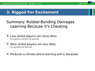 3. Rigged For Excitement 
Summary: Rubber-Banding Damages 
Learning Because It's Cheating 
 Less skilled players win more often. 
(by statistics instead of by learning) 
 More skilled players win less often. 
(are penalized for learning) 
 Produces a climate where learning skill is devalued. 
 