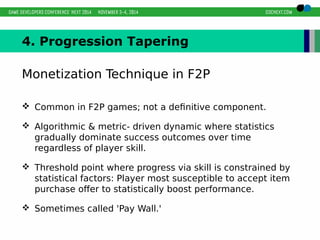 4. Progression Tapering 
Monetization Technique in F2P 
 Common in F2P games; not a definitive component. 
 Algorithmic & metric- driven dynamic where statistics 
gradually dominate success outcomes over time 
regardless of player skill. 
 Threshold point where progress via skill is constrained by 
statistical factors: Player most susceptible to accept item 
purchase offer to statistically boost performance. 
 Sometimes called 'Pay Wall.' 
 
