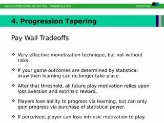 4. Progression Tapering 
Pay Wall Tradeoffs 
 Very effective monetization technique, but not without 
risks. 
 If your game outcomes are determined by statistical 
draw then learning can no longer take place. 
 After that threshold, all future play motivation relies upon 
loss aversion and extrinsic reward. 
 Players lose ability to progress via learning, but can only 
gain progress via purchase of statistical power. 
 If perceived, player can lose intrinsic motivation to play. 
 