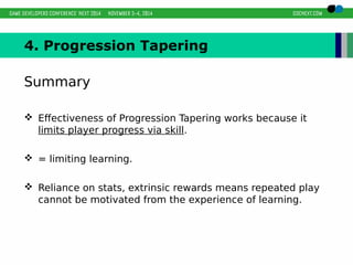 4. Progression Tapering 
Summary 
 Effectiveness of Progression Tapering works because it 
limits player progress via skill. 
 = limiting learning. 
 Reliance on stats, extrinsic rewards means repeated play 
cannot be motivated from the experience of learning. 
 
