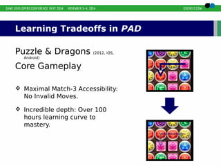 Learning Tradeoffs in PAD 
Puzzle & Dragons (2012, iOS, 
Android) 
Core Gameplay 
 Maximal Match-3 Accessibility: 
No Invalid Moves. 
 Incredible depth: Over 100 
hours learning curve to 
mastery. 
 