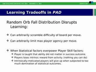 Learning Tradeoffs in PAD 
Random Orb Fall Distribution Disrupts 
Learning: 
 Can arbitrarily scramble difficulty of board per move. 
 Can arbitrarily limit max player agency per move. 
 When Statistical factors overpower Player Skill factors: 
 Player is taught that ability did not matter in success outcome. 
 Players loses intrinsic reward from activity. (nothing you can do) 
 Intrinsically-motivated players will give up when subjected to too 
much domination of statistical outcomes. 
 