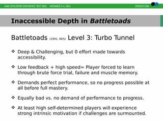 Inaccessible Depth in Battletoads 
Battletoads (1991, NES) Level 3: Turbo Tunnel 
 Deep & Challenging, but 0 effort made towards 
accessibility. 
 Low feedback + high speed= Player forced to learn 
through brute force trial, failure and muscle memory. 
 Demands perfect performance, so no progress possible at 
all before full mastery. 
 Equally bad vs. no demand of performance to progress. 
 At least high self-determined players will experience 
strong intrinsic motivation if challenges are surmounted. 
 
