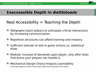 Inaccessible Depth in Battletoads 
Real Accessibility = Teaching the Depth 
 Telegraphs teach players to anticipate critical interactions 
by increasing communication. 
 Repetition structures can afford learning and mastery. 
 Sufficient latitude of skill in game actions vs. statistical 
draw. 
 Modular increase of demands upon player, only after tests 
that prove your players can handle it. 
 Mechanical Design Choice Impacts Learnability. 
(some gameplay activities intrinsically afford learning better than others) 
 