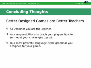 Concluding Thoughts 
Better Designed Games are Better Teachers 
 As Designer you are the Teacher. 
 Your responsibility is to teach your players how to 
surmount your challenges (tests). 
 Your most powerful language is the grammar you 
designed for your game. 
 