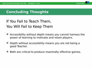 Concluding Thoughts 
If You Fail to Teach Them, 
You Will Fail to Keep Them 
 Accessibility without depth means you cannot harness the 
power of learning to motivate and retain players. 
 Depth without accessibility means you are not being a 
good Teacher. 
 Both are critical to produce maximally effective games. 
 