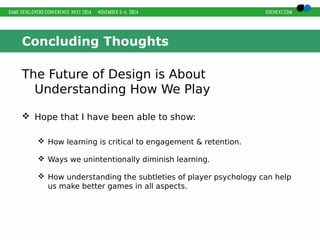 Concluding Thoughts 
The Future of Design is About 
Understanding How We Play 
 Hope that I have been able to show: 
 How learning is critical to engagement & retention. 
 Ways we unintentionally diminish learning. 
 How understanding the subtleties of player psychology can help 
us make better games in all aspects. 
 