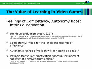 The Value of Learning in Video Games 
Feelings of Competency, Autonomy Boost 
Intrinsic Motivation 
 cognitive evaluation theory (CET) 
(Deci, E. L. & Ryan, R. M., The Empirical exploration of intrinsic motivational processes (1980); 
Intrinsic motivation and self-determination in human behavior (1985)) 
 Competency: "need for challenge and feelings of 
effectance." 
 Autonomy: "sense of volition/willingness to do a task." 
 Intrinsic Motivation: "motivation based in the inherent 
satisfactions derived from action." 
(Ryan, R. M. & Deci, E. L., Intrinsic and extrinsic motivations: Classic definitions and new 
directions (2000)) 
 