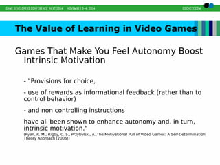 The Value of Learning in Video Games 
Games That Make You Feel Autonomy Boost 
Intrinsic Motivation 
- "Provisions for choice, 
- use of rewards as informational feedback (rather than to 
control behavior) 
- and non controlling instructions 
have all been shown to enhance autonomy and, in turn, 
intrinsic motivation." 
(Ryan, R. M., Rigby, C. S., Przybylski, A.,The Motivational Pull of Video Games: A Self-Determination 
Theory Approach (2006)) 
 