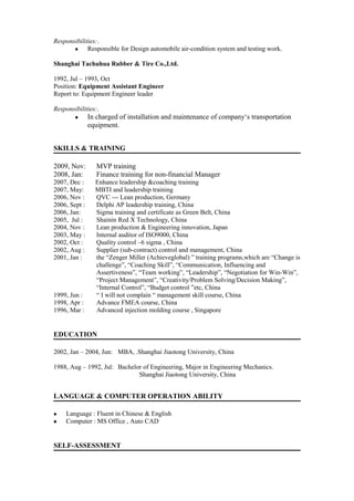 Responsibilities:.
 Responsible for Design automobile air-condition system and testing work.
Shanghai Tachuhua Rubber & Tire Co.,Ltd.
1992, Jul – 1993, Oct
Position: Equipment Assistant Engineer
Report to: Equipment Engineer leader
Responsibilities:.
 In charged of installation and maintenance of company‘s transportation
equipment.
SKILLS & TRAINING
2009, Nov: MVP training
2008, Jan: Finance training for non-financial Manager
2007, Dec : Enhance leadership &coaching training
2007, May: MBTI and leadership training
2006, Nov : QVC --- Lean production, Germany
2006, Sept : Delphi AP leadership training, China
2006, Jan: Sigma training and certificate as Green Belt, China
2005, Jul : Shainin Red X Technology, China
2004, Nov : Lean production & Engineering innovation, Japan
2003, May : Internal auditor of ISO9000, China
2002, Oct : Quality control –6 sigma , China
2002, Aug : Supplier (sub-contract) control and management, China
2001, Jan : the “Zenger Miller (Achieveglobal) ” training programs,which are “Change is
challenge”, “Coaching Skill”, “Communication, Influencing and
Assertiveness”, “Team working”, “Leadership”, “Negotiation for Win-Win”,
“Project Management”, “Creativity/Problem Solving/Decision Making”,
“Internal Control”, “Budget control ”etc, China
1999, Jun : “ I will not complain “ management skill course, China
1998, Apr : Advance FMEA course, China
1996, Mar : Advanced injection molding course , Singapore
EDUCATION
2002, Jan – 2004, Jun: MBA, .Shanghai Jiaotong University, China
1988, Aug – 1992, Jul: Bachelor of Engineering, Major in Engineering Mechanics.
Shanghai Jiaotong University, China
LANGUAGE & COMPUTER OPERATION ABILITY
 Language : Fluent in Chinese & English
 Computer : MS Office , Auto CAD
SELF-ASSESSMENT
 