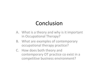 Conclusion
A. What is a theory and why is it important
in Occupational Therapy?
B. What are examples of contemporary
occupational therapy practice?
C. How does both theory and
contemporary OT practice co exist in a
competitive business environment?
 