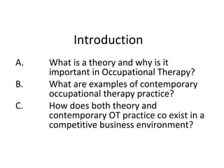 Introduction
A. What is a theory and why is it
important in Occupational Therapy?
B. What are examples of contemporary
occupational therapy practice?
C. How does both theory and
contemporary OT practice co exist in a
competitive business environment?
 