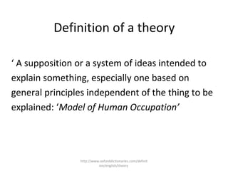 Definition of a theory
‘ A supposition or a system of ideas intended to
explain something, especially one based on
general principles independent of the thing to be
explained: ‘Model of Human Occupation’
http://www.oxforddictionaries.com/definit
ion/english/theory
 