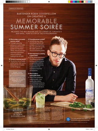 Q What makes a successful
summer soirée?
A Foresight, planning
and punch. A pre-made
batch of punch means
guests can help them-
selves, and you can relax
and have a good time
without constantly
making drinks all night.
Q Yourgo-tosummerpunch?
A The perfect mix of freshly
picked herbs, clear spirits,
lime and a bit of bubbly
to liven things up.
Q Favouritesummercocktail?
A Something crisp, clean
and refreshing that’s still
complex and interesting. I
like a dry spirit with quality,
like vodka, paired with
citrus to excite the palette.
Q How important is creating
a great drink?
A It’s the utmost importance.
The difference between
having a drink at a party
compared to a drink at
home is the experience.
A great drink is an
experience that’ll be
remembered.
Q What makes a
memorable drink?
A When it has something
called moreish—that
quality when before
you’ve finished a drink you
want more of it, and that’s
what summer is all about.
TORONTO LIFE PROMOTION
greygoose.com/summer
SHARE YOUR
EXTRAORDINARY
FOR A CHANCE TO
ATTEND THE ULTIMATE
SUMMER EVENT
IN FRANCE*
For more recipes and videos visit
torontolife.com/summersoiree
SUMMER SOIRÉE
BARTENDER ROBIN GOODFELLOW
ON CREATING A
WE ASKED THE MIX-MASTER AND CO-OWNER OF TORONTO’S
BAR RAVAL, HOW TO STIR UP THE EXTRAORDINARY
*NO PURCHASE NECESSARY. Open to Canada residents, 25 or older. Ends: 11:59 PM ET on July 31, 2015. Limit: one entry per person. For Official Rule, including entry requirements and prize details, see summer.greygoose.com/ca/en/rules.
A potential winner must correctly answer a skill-testing question to win a prize. Sponsor: Bacardi Canada, Inc., 1000 Steeles Ave., E. Brampton, ON L6T 1A1.
1200g white sugar
250ml lemon juice
250ml lime juice
100ml water
100g of spruce tips
50g juniper berries
3 lemons (sliced into wheels)
4 limes (sliced into wheels)
10 Shiso leaves
2 bottles of Grey Goose
2 bottles of Martini Asti (or a
medium dry sparkling wine)
Add sugar, water, and citrus
juices to punch bowl and
stir to dissolve sugar. Add
the lemon and lime wheels.
Stir again.
Add all the herbs and
greens and one of the
bottles of sparkling wine.
Stir again. Now add the
Grey Goose and stir again.
For best results, let it sit
for a few hours in a fridge
INGREDIENTS PROCESS
or over night. Use the second
bottle of sparkling wine when
you serve. Simply ladle the
punch into a glass filled with
ice (using some of the fresh
ingredients for garnish) and
top with the sparkling wine
to order. Keep in mind, if the
punch is too acidic, add more
sugar. If too sweet, add more
citrus juice. It’s a hit punch so
there is no wrong way.
GG Robin V8.indd 1 27/05/15 18:23
 