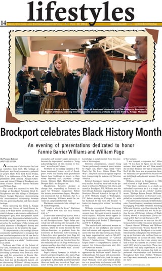 lifestyles14 Arts, Culture and Entertainment Styles	 w Feb. 10, 2016 	thestylus.net w @brockportstylus
Brockport celebrates Black History Month
An evening of presentations dedicated to honor
Fannie Barrier Williams and William Page
By Morgan Bulman
LIFESTYLES EDITOR
An extra row of chairs were laid out
as members from both The College at
Brockport and local community gathered
in Cooper Hall’s New York Room Friday,
Feb. 5, in celebration of the lives of two
prominent 19th century African-Ameri-
cans and former Villiage of Brockport resi-
dents, Frances “Fannie” Barrier Williams
and William Page.
The crowd was received by both The
College at Brockport President Heidi R.
Macpherson and the Village of Brockport
Mayor Margie Blackman, demonstrating
the interconnected relationship between
the two governing bodies and their shared
heritage.
Those operating the Emily L. Knapp
Museum and Library of Local History lo-
cated at 49 State Street in Brockport, NY,
which is home to an extensive collection of
Brockport’s past, were also present. Sarah
Cedeño, town historian and adjunct profes-
sor in the English Department at Brockport,
served as the moderator of the evening and
called attention to Brockport’s history and
invited speakers for the event to the stage.
“It’s important in an increasingly diverse
community like Brockport to recognize that
one’s earliest experiences in life can feed a
passion and sometimes a primal need to do
good for society as a whole,” Cedeño wrote
in an email.
Professor and Dean of the School of
The Arts, Humanities and Social Sciences
Dr. Darwin Proleau began the evening by
disclosing a personal story from six years
ago and her connection to Fannie Bar-
rier Williams, a woman who seems to
have been lost in Brockport’s history. Af-
ter discovering Williams’ lifelong impacts
as an educator, political activist, lecturer,
journalist and women’s rights advocate, it
became the department’s mission to “bring
acknowledgement of this woman to frui-
tion,” according to Proleau.
Nowhere on the college campus is Wil-
liams mentioned, where as all of Brock-
port’s white and mostly male protuberant
figures have buildings or streets in their
name: Hartwell Hall, Seymour College
Union, Holmes Hall, McCormick Hall,
Morgan Hall – the list goes on.
Macpherson, however, decided to
change that, responding to Proleau’s re-
quest for Williams’ recognition. Before
the lecture presentations began, Macpher-
son announced that on Tuesday, Apr. 5, a
plaque honoring Williams would be un-
veiled on campus at Hartwell Hall.
Blackman commended the college’s act
of acknowledgment.
“Tonight is about the local,” Blackman
said. “About how rich our local history
truly is.”
Cedeño then shared Page’s story, born a
slave, and recalled how Page would come
to call Brockport home. Page’s father pro-
vided him with money after the death of his
mother to escape north via the underground
railroad, where he would become the first
African-American to graduate from the
University of Rochester. After traveling to
Liberia for a short period of time, Page fell
victim to Malaria and returned to Brockport
where he would settle on Gordon Street for
the remainder of his life. Page worked as an
engineer and was described by the news as a
“sharp, shrewd, wide-awake man,” accord-
ing to Cedeño.
Page’s history, however, is difficult to
discern and piece together. As a slave, Page
was referred to on records only by his age
and gender. Additionally, Cedeño lamented
there are hardly any records of Page’s per-
sonal writing and most of the museum’s
knowledge is supplemented from the jour-
nals of his daughter.
Between presentations, pianist Greg
Turner performed a musical piece written
by Page’s son, Harry Page, titled “They
Don’t Let No Lazy Hobos Down This
Way”. The piece induced a ragtime inspired
beat, transporting the audience to Victorian
America.
Retired Brockport Central School his-
tory teacher Ann Frey then took to the po-
dium to reflect on Williams’ life. Born and
raised in Brockport, NY, Williams was the
first African-American to graduate from the
Brockport Normal School at the age of 15
in 1870. Williams taught in Washington,
DC, before moving to Chicago, IL, with
her husband. It was there she became “a
leader for shaping civic reform,” according
to Frey.
Williams represented African-American
interests, but argued both white and black
women share the same hopes in regards to
social equality. Williams would appear in
black journals as a writer and editor, attain-
ing friendships with Booker T. Washington
and W. E. B. DuBois.
“She worked with individual women to
create jobs in the workplace and nurture
their self-esteem and empower them at the
same time that she was working and found-
ing larger organizations, such as NAACP
and National Association of Colored
Women,” Cedeño wrote. “These two roles
helped create a comprehensive system of
support for African-Americans and Afri-
can-American women.”
The audience was surprised with a guest
appearance by Williams herself. Senior In-
terdisciplinary Arts major with a concentra-
tion in music, Oscia Miles, took the stage to
enact Williams. Miles also treated attend-
ees to a gospel song in character with Wil-
liams’ knack for also performing at the end
of her lectures.
“I was honored to represent her,” Miles
said. “It was hard to figure out my man-
nerisms: how would she act? How would
she do this? Because she was so educated.
But I felt like there was a connection there,
we definitely have parallel lives because we
are both black and educated women. It was
magical.”
Williams retired to Brockport in 1926
and is buried at High Street Cemetery.
“The black experience is as much an
individual experience as it is a tragic ex-
perience for the race as a whole,” Cedeño
wrote. “Perhaps Fannie Barrier Williams’
exceptional experience in Brockport com-
pelled her to combat injustice everywhere.”
The celebration concluded with birthday
cake. Guests lingered, remaining interested
by engaging with other attendees, thanking
Miles and Cedeño, as well as enjoying their
sneak peek of artifacts that will be on dis-
play the rest of February in honor of Black
History Month at the Seymour Library lo-
cated at 116 East Ave in Brockport, NY.
“What’s important to note are the dif-
ferences between the two people presented
– Francis Barrier Williams and William
Page,” Cedeño wrote. “Fannie Barrier Wil-
liams was born in Brockport to an estab-
lished family and explains that while grow-
ing up in Brockport she ‘suffered from no
discriminations on account of color,’ while
William Page was born into slavery and
had to hide his identity as a former slave
until 1865, when he was thirty. These two
individuals had early experiences at op-
posite ends of the spectrum, but both ex-
perienced discrimination and limitations
throughout their lives. Neither Williams
nor Page were universally accepted at ev-
ery turn.”
lifestyles.editor@gmail.com
Morgan Bulman/LIFESTYLES EDITOR
Pictured above is Sarah Cedeño, the Village of Brockport’s historian and The College at Brockport’s
English professor, showing interested event attendees artifacts from the Emily L. Knapp. Museum.
 