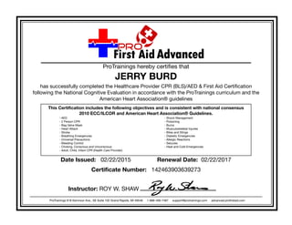 ProTrainings hereby certifies that
JERRY BURD
has successfully completed the Healthcare Provider CPR (BLS)/AED & First Aid Certification
following the National Cognitive Evaluation in accordance with the ProTrainings curriculum and the
American Heart Association® guidelines
This Certification includes the following objectives and is consistent with national consensus
2010 ECC/ILCOR and American Heart Association® Guidelines.
- AED
- 2 Person CPR
- Bag Valve Mask
- Heart Attack
- Stroke
- Breathing Emergencies
- Universal Precautions
- Bleeding Control
- Choking, Conscious and Unconscious
- Adult, Child, Infant CPR (Health Care Provider)
- Shock Management
- Poisoning
- Burns
- Musculoskeletal Injuries
- Bites and Stings
- Diabetic Emergencies
- Allergic Reactions
- Seizures
- Heat and Cold Emergencies
Date Issued: 02/22/2015 Renewal Date: 02/22/2017
Certificate Number: 142463903639273
Instructor: ROY W. SHAW
ProTrainings 618 Kenmoor Ave., SE Suite 102 Grand Rapids, MI 49546 1-888-406-7487 support@protrainings.com advanced.profirstaid.com
 