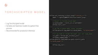 T O R C H S C R I P T E D M O D E L
• Log TorchScripted model
• Serialize and Optimize models for python-free
process
• Recommended for production inference
mlflow.set_tracking_uri(dict_args["tracking_uri"])
model = LightningMNISTClassifier(**dict_args)
# Convert to TorchScripted model
scripted_model = torch.jit.script(model)
mlflow.start_run()
# Log the scripted model using log_model
mlflow.pytorch.log_model(scripted_model, "scripted_model")
# If you need to reload the model just call load_model
uri_path = mlflow.get_artifact_uri()
scripted_loaded_model =
mlflow.pytorch.load_model(os.path.join(uri_path,
"scripted_model"))
mlflow.end_run()
 