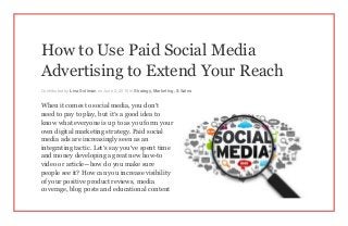 How to Use Paid Social Media
Advertising to Extend Your Reach
Contributed by Lina Soliman on June 2, 2015 in Strategy, Marketing, & Sales
When it comes to social media, you don’t
need to pay to play, but it’s a good idea to
know what everyone is up to as you form your
own digital marketing strategy. Paid social
media ads are increasingly seen as an
integrating tactic. Let’s say you’ve spent time
and money developing a great new how-to
video or article—how do you make sure
people see it? How can you increase visibility
of your positive product reviews, media
coverage, blog posts and educational content
 